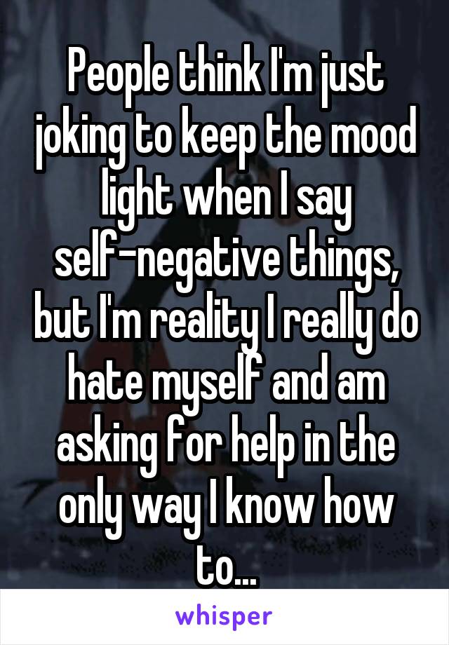 People think I'm just joking to keep the mood light when I say self-negative things, but I'm reality I really do hate myself and am asking for help in the only way I know how to...