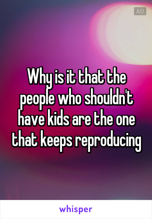 Why is it that the people who shouldn't have kids are the one that keeps reproducing