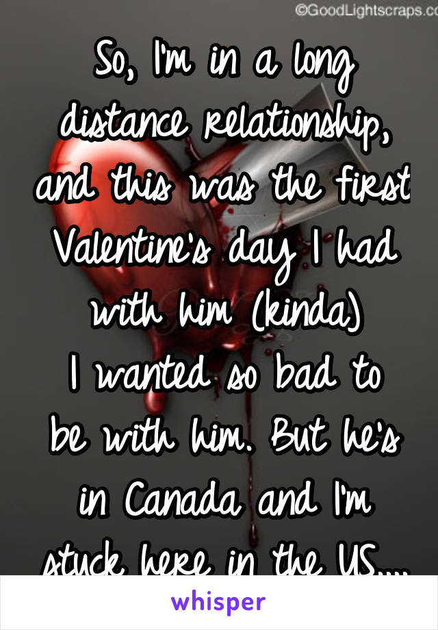 So, I'm in a long distance relationship, and this was the first Valentine's day I had with him (kinda)
I wanted so bad to be with him. But he's in Canada and I'm stuck here in the US....