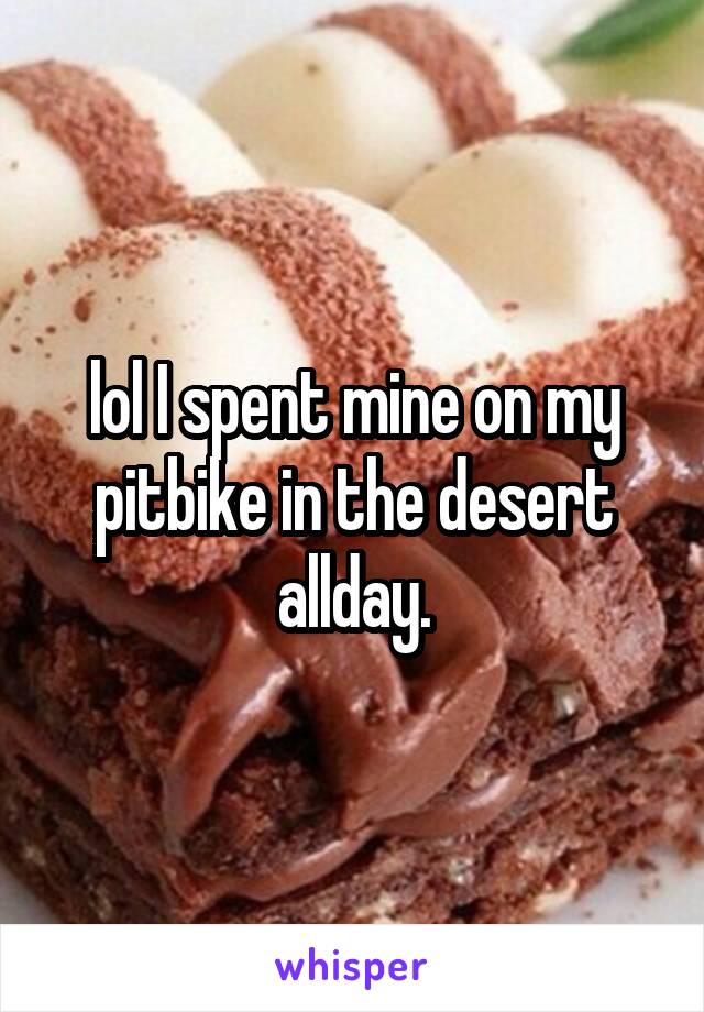 lol I spent mine on my pitbike in the desert allday.