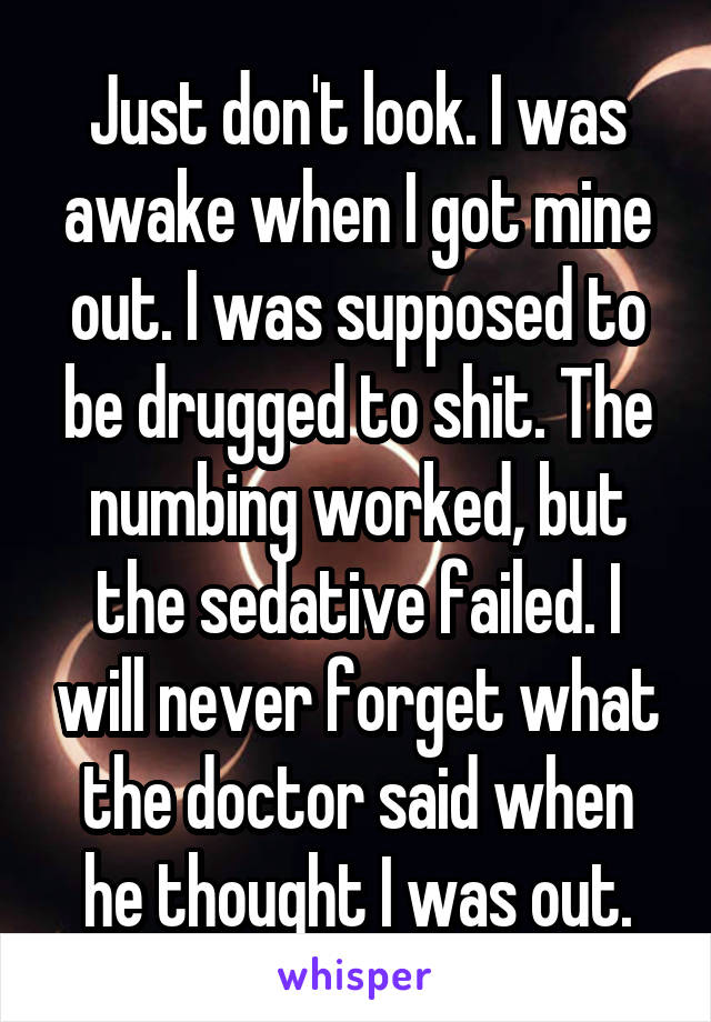 Just don't look. I was awake when I got mine out. I was supposed to be drugged to shit. The numbing worked, but the sedative failed. I will never forget what the doctor said when he thought I was out.