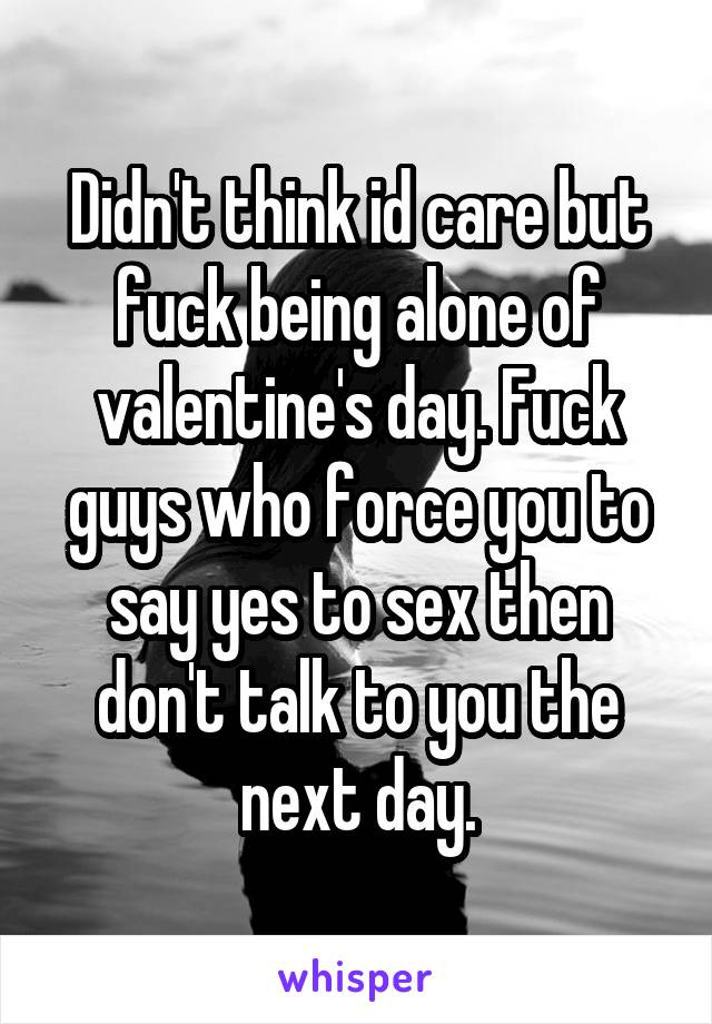 Didn't think id care but fuck being alone of valentine's day. Fuck guys who force you to say yes to sex then don't talk to you the next day.