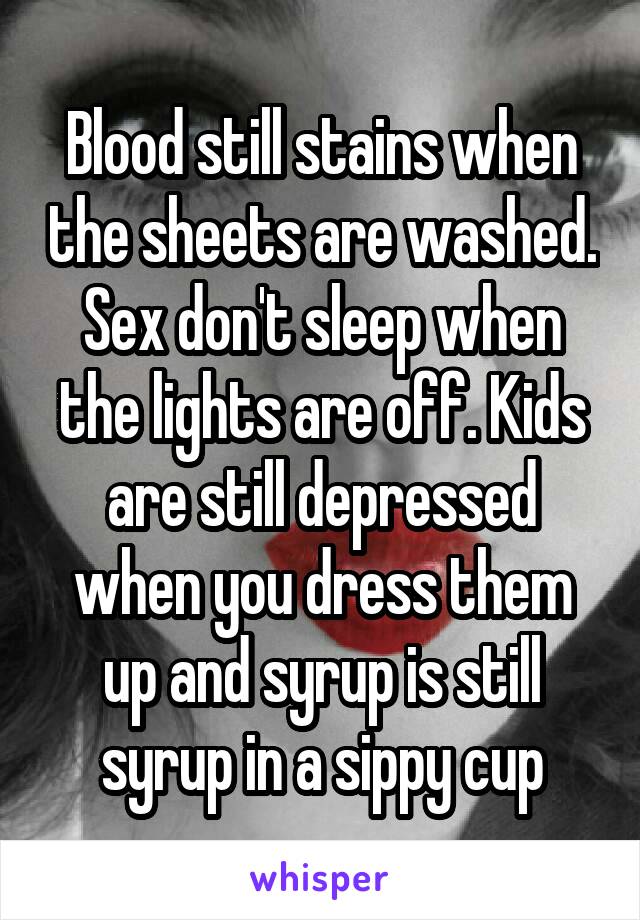 Blood still stains when the sheets are washed. Sex don't sleep when the lights are off. Kids are still depressed when you dress them up and syrup is still syrup in a sippy cup