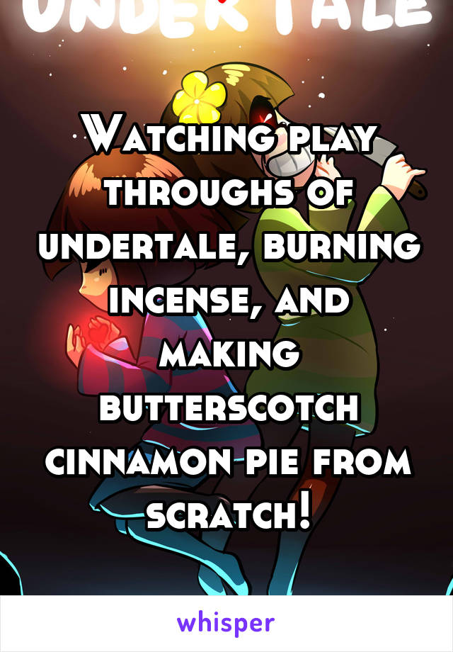 Watching play throughs of undertale, burning incense, and making butterscotch cinnamon pie from scratch!