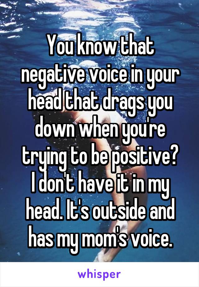 You know that negative voice in your head that drags you down when you're trying to be positive?
I don't have it in my head. It's outside and has my mom's voice.