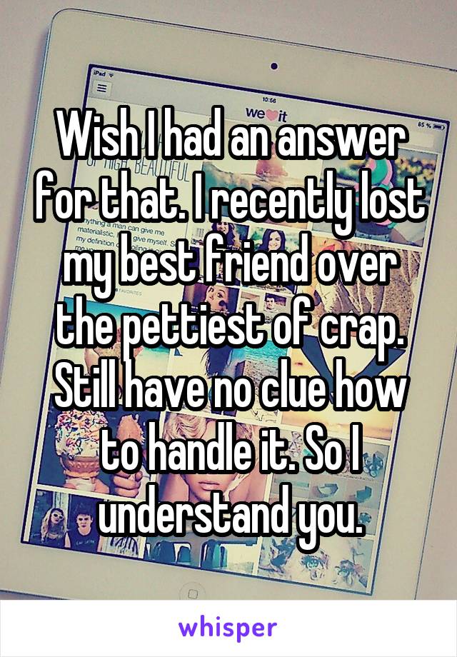 Wish I had an answer for that. I recently lost my best friend over the pettiest of crap. Still have no clue how to handle it. So I understand you.