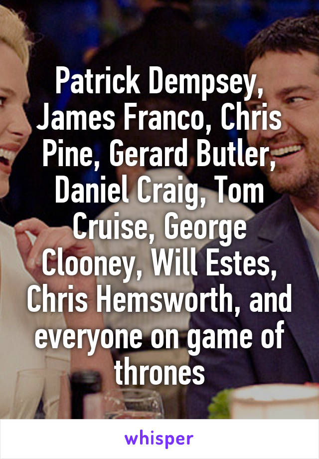 Patrick Dempsey, James Franco, Chris Pine, Gerard Butler, Daniel Craig, Tom Cruise, George Clooney, Will Estes, Chris Hemsworth, and everyone on game of thrones