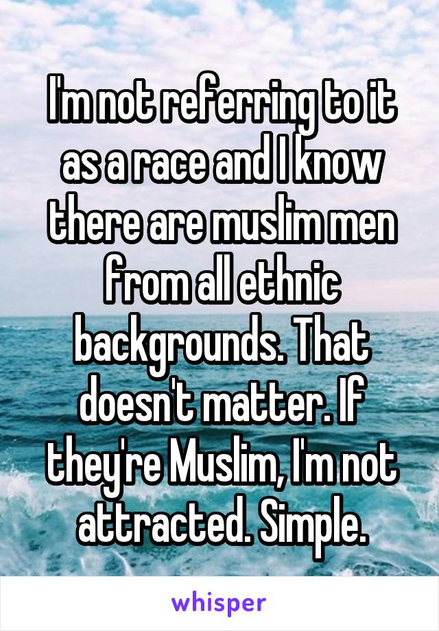 I'm not referring to it as a race and I know there are muslim men from all ethnic backgrounds. That doesn't matter. If they're Muslim, I'm not attracted. Simple.