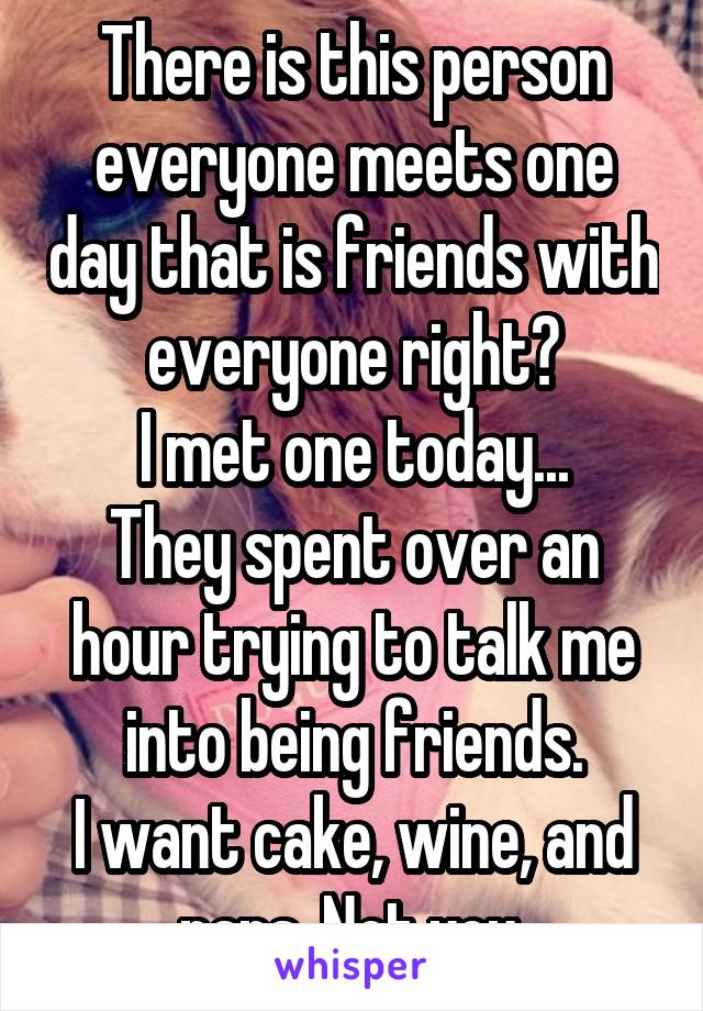 There is this person everyone meets one day that is friends with everyone right?
I met one today...
They spent over an hour trying to talk me into being friends.
I want cake, wine, and naps. Not you.