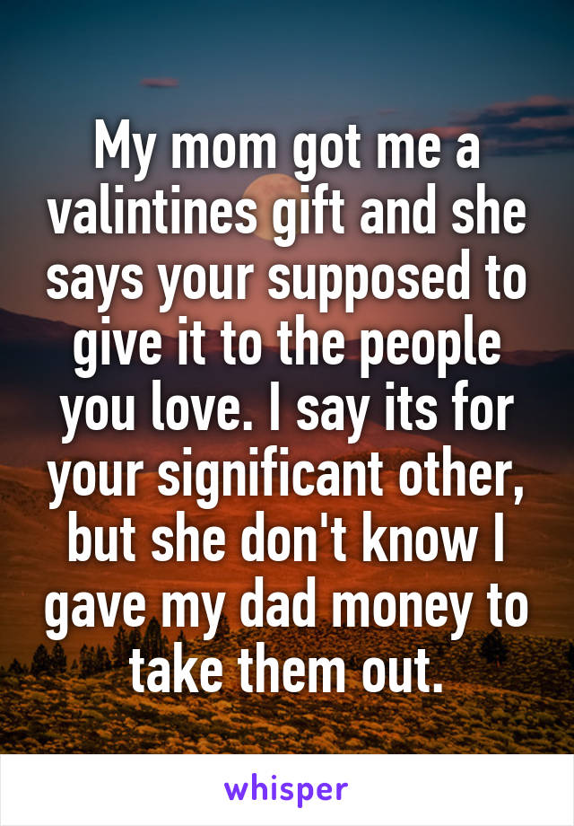 My mom got me a valintines gift and she says your supposed to give it to the people you love. I say its for your significant other, but she don't know I gave my dad money to take them out.