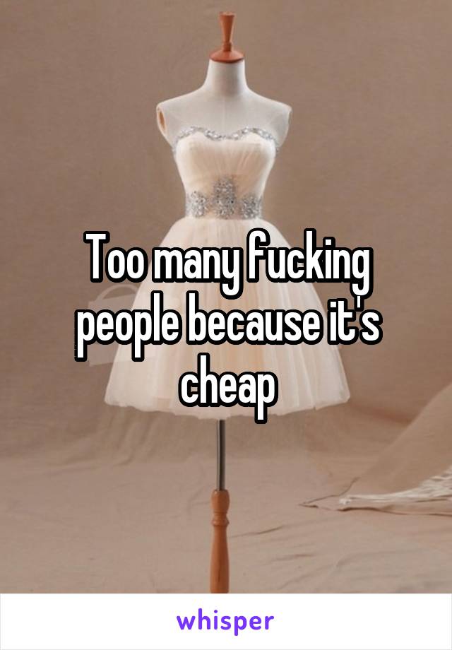 Too many fucking people because it's cheap