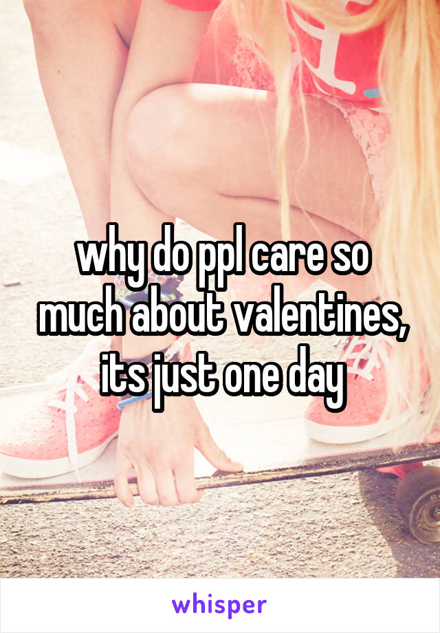 why do ppl care so much about valentines, its just one day