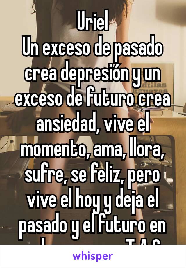 Uriel
Un exceso de pasado crea depresión y un exceso de futuro crea ansiedad, vive el momento, ama, llora, sufre, se feliz, pero vive el hoy y deja el pasado y el futuro en su lugar.            T.A.S.