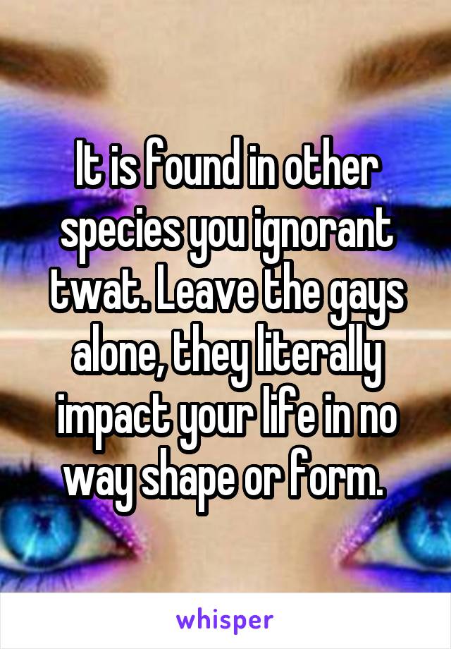 It is found in other species you ignorant twat. Leave the gays alone, they literally impact your life in no way shape or form. 