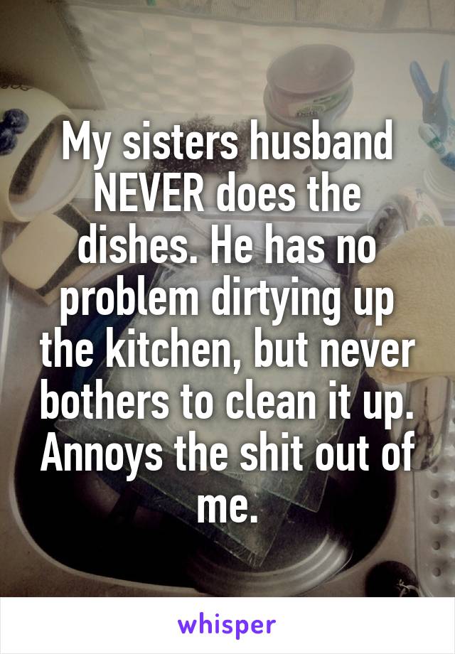 My sisters husband NEVER does the dishes. He has no problem dirtying up the kitchen, but never bothers to clean it up. Annoys the shit out of me.