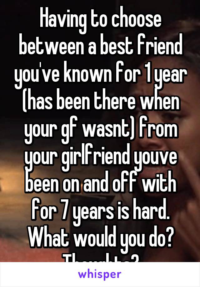 Having to choose between a best friend you've known for 1 year (has been there when your gf wasnt) from your girlfriend youve been on and off with for 7 years is hard. What would you do? Thoughts?