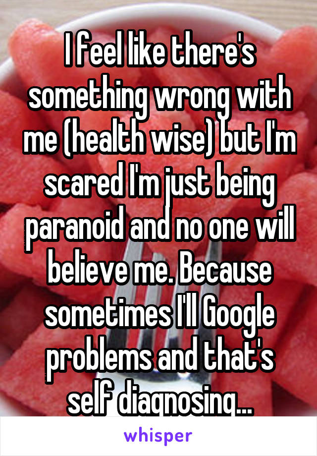 I feel like there's something wrong with me (health wise) but I'm scared I'm just being paranoid and no one will believe me. Because sometimes I'll Google problems and that's self diagnosing...