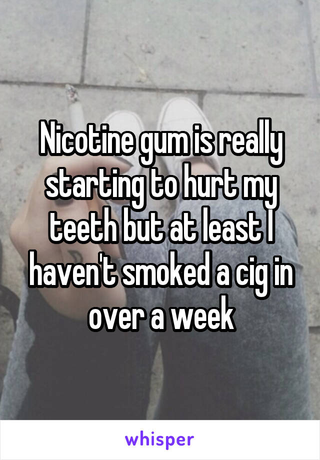 Nicotine gum is really starting to hurt my teeth but at least I haven't smoked a cig in over a week