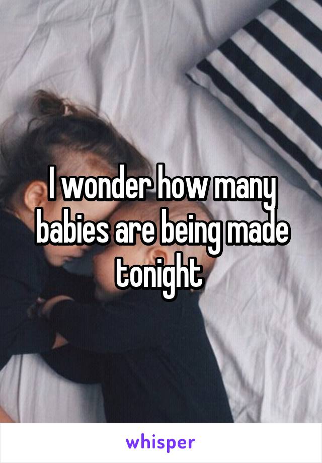 I wonder how many babies are being made tonight 