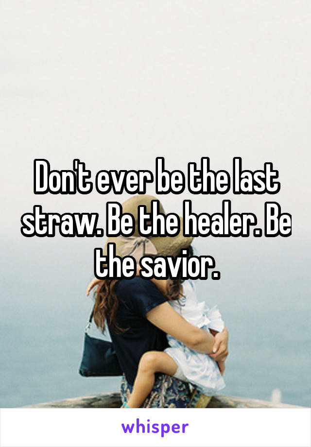 Don't ever be the last straw. Be the healer. Be the savior.