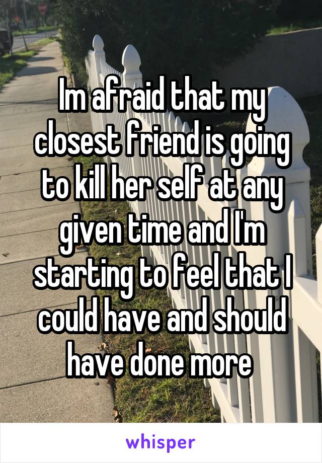 Im afraid that my closest friend is going to kill her self at any given time and I'm starting to feel that I could have and should have done more 