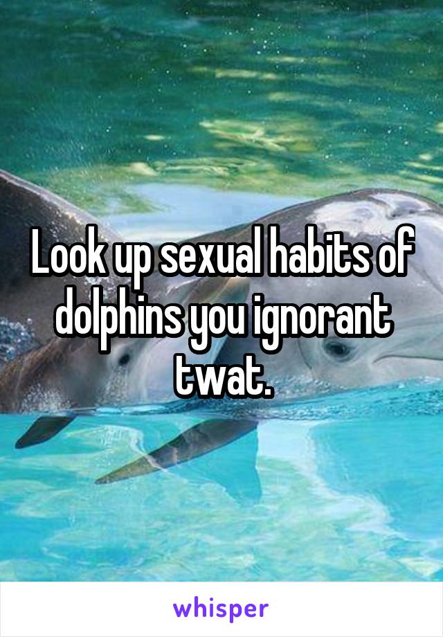 Look up sexual habits of dolphins you ignorant twat.