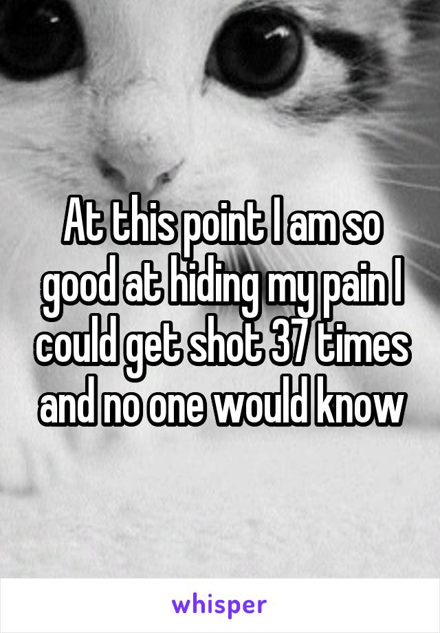 At this point I am so good at hiding my pain I could get shot 37 times and no one would know