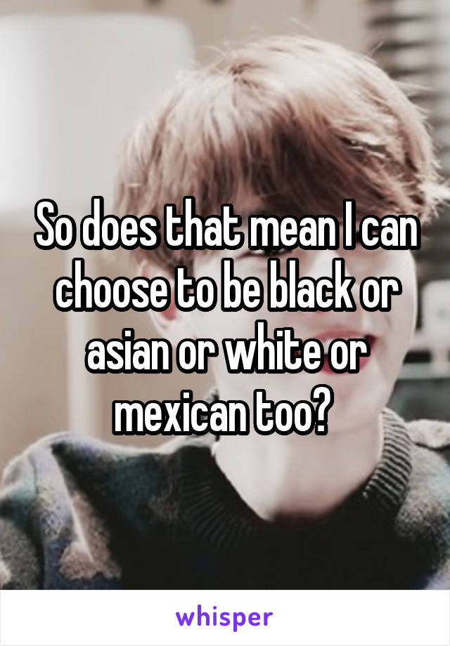 So does that mean I can choose to be black or asian or white or mexican too? 