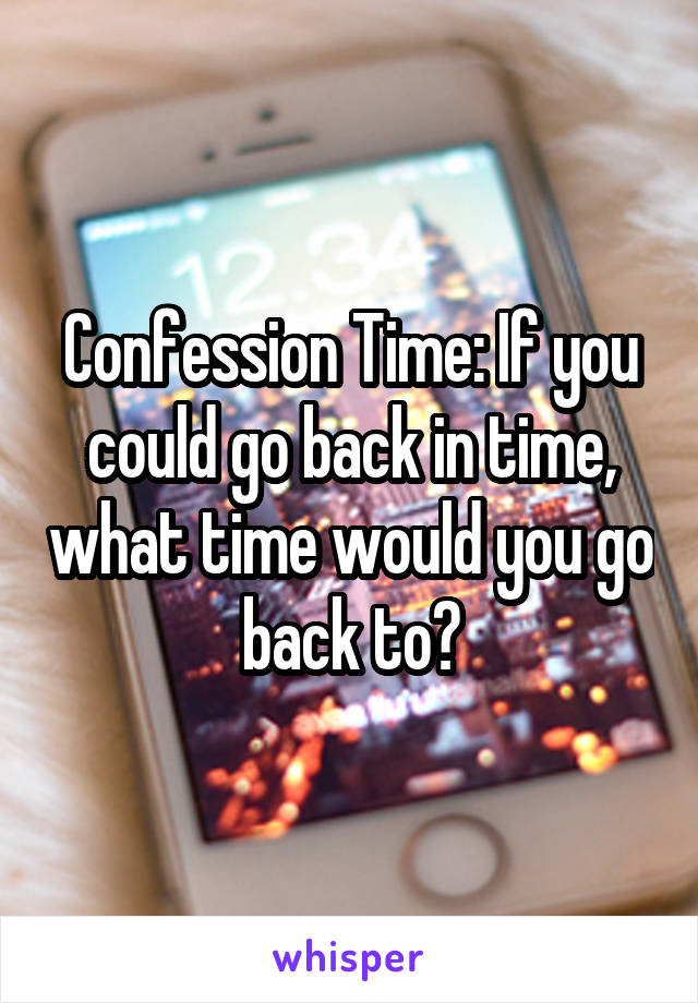 Confession Time: If you could go back in time, what time would you go back to?