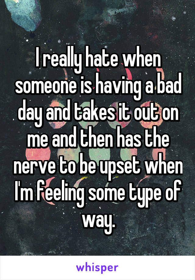 I really hate when someone is having a bad day and takes it out on me and then has the nerve to be upset when I'm feeling some type of way.