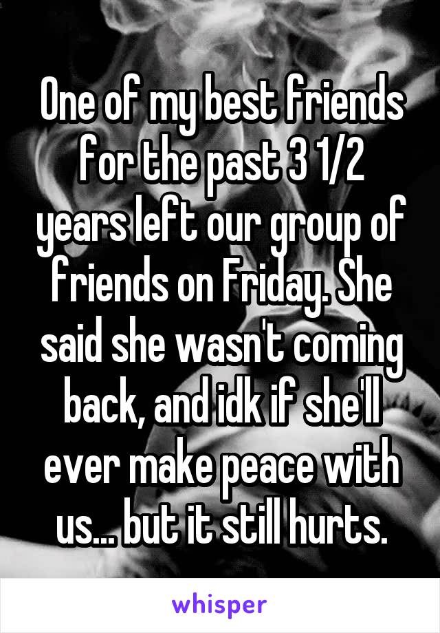 One of my best friends for the past 3 1/2 years left our group of friends on Friday. She said she wasn't coming back, and idk if she'll ever make peace with us... but it still hurts.