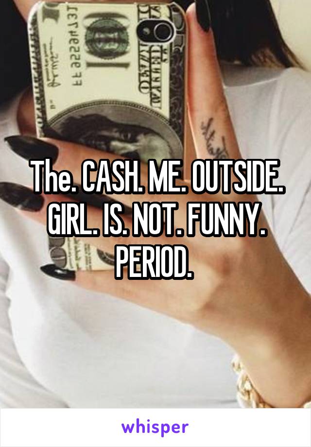 The. CASH. ME. OUTSIDE. GIRL. IS. NOT. FUNNY. PERIOD. 