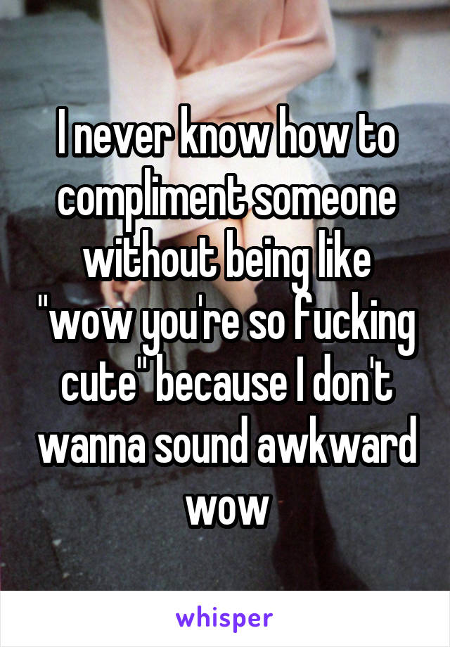 I never know how to compliment someone without being like "wow you're so fucking cute" because I don't wanna sound awkward wow