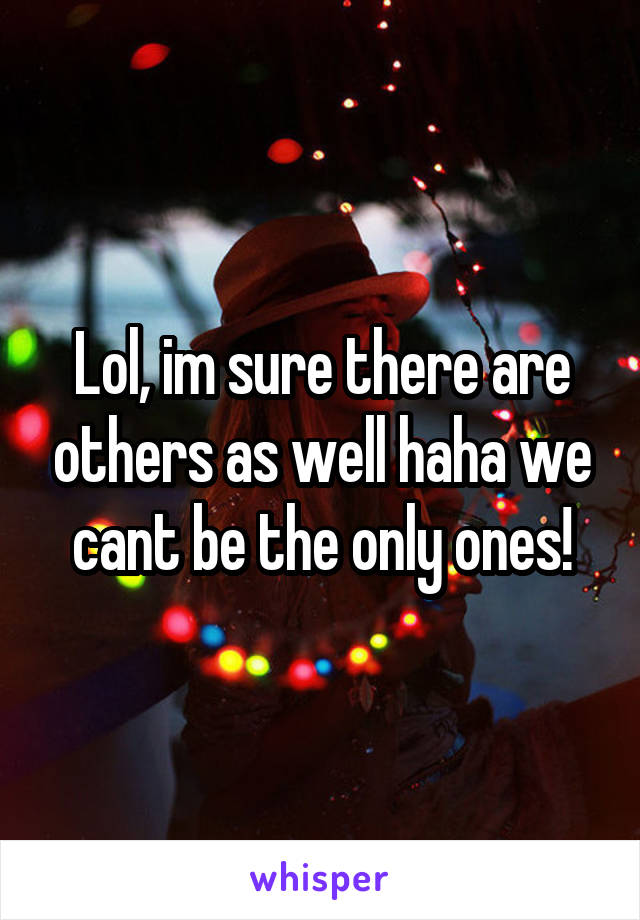 Lol, im sure there are others as well haha we cant be the only ones!