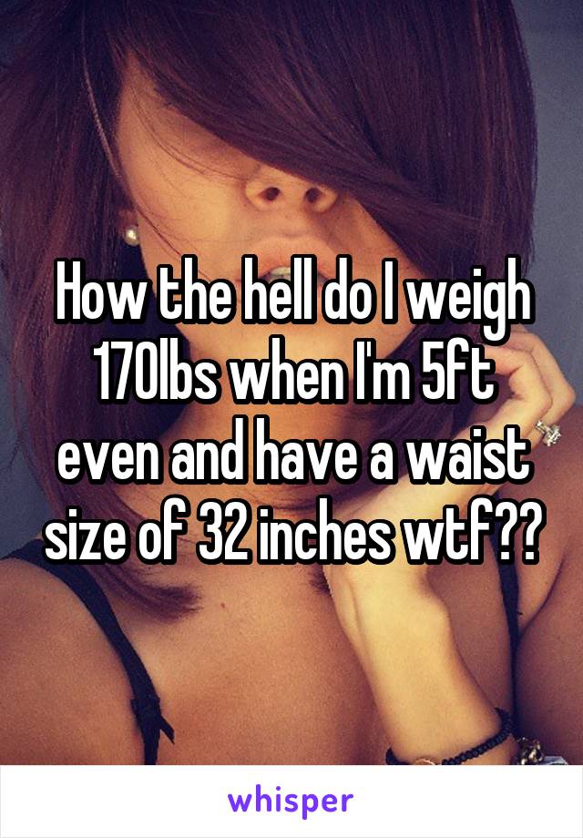 How the hell do I weigh 170lbs when I'm 5ft even and have a waist size of 32 inches wtf??