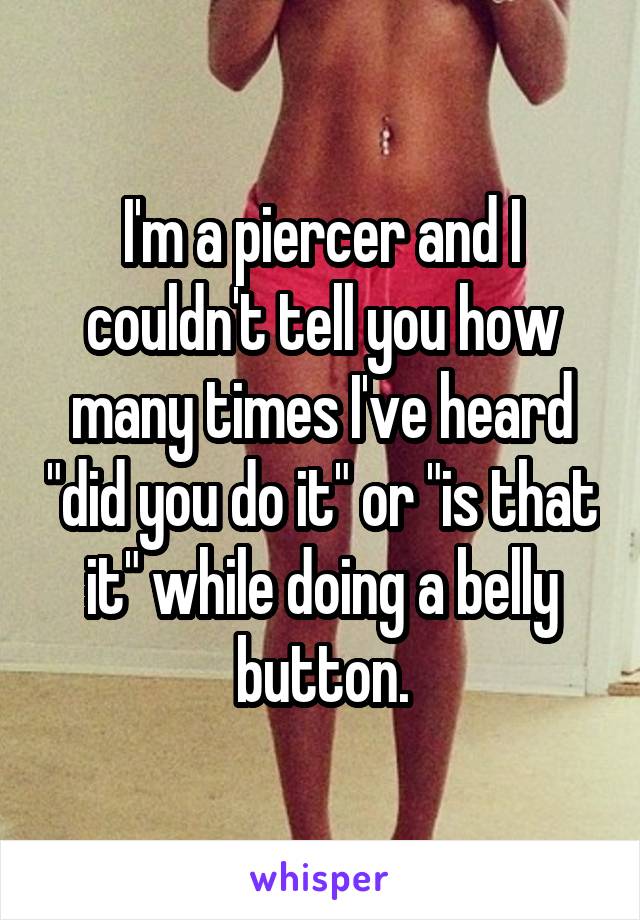 I'm a piercer and I couldn't tell you how many times I've heard "did you do it" or "is that it" while doing a belly button.