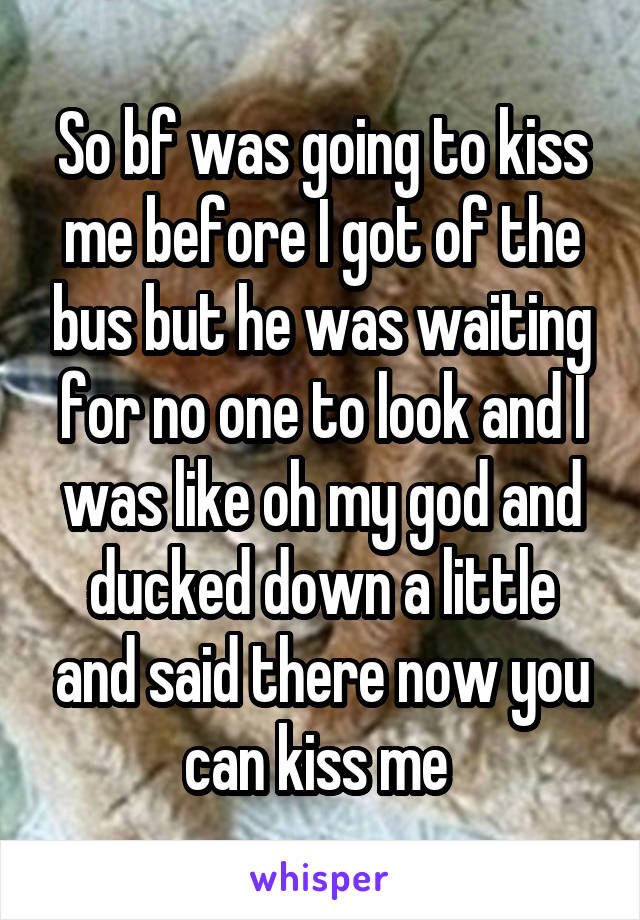 So bf was going to kiss me before I got of the bus but he was waiting for no one to look and I was like oh my god and ducked down a little and said there now you can kiss me 