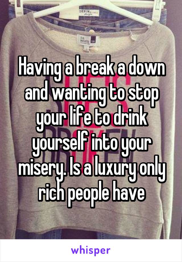 Having a break a down and wanting to stop your life to drink yourself into your misery. Is a luxury only rich people have