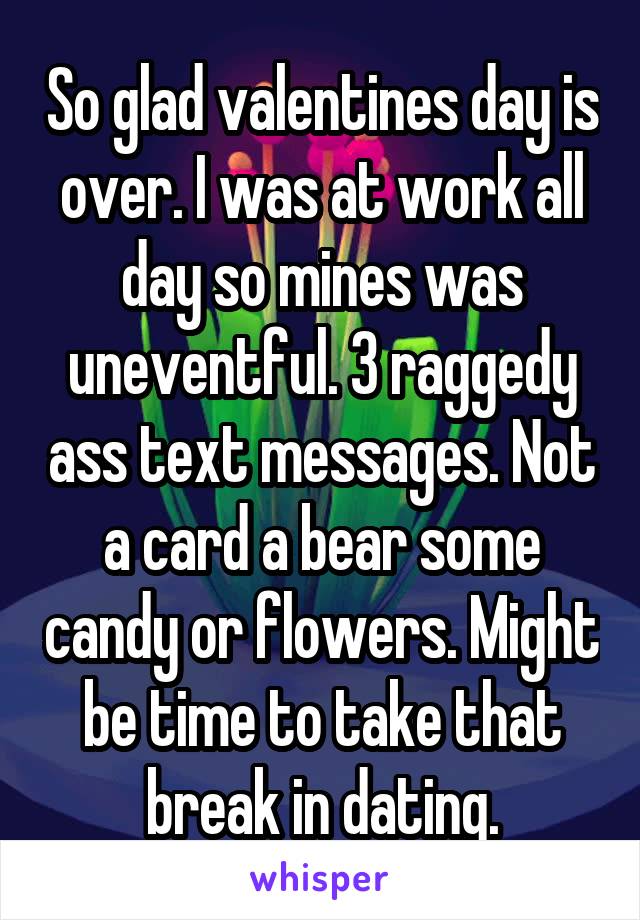 So glad valentines day is over. I was at work all day so mines was uneventful. 3 raggedy ass text messages. Not a card a bear some candy or flowers. Might be time to take that break in dating.