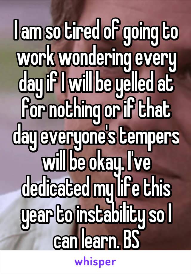 I am so tired of going to work wondering every day if I will be yelled at for nothing or if that day everyone's tempers will be okay. I've dedicated my life this year to instability so I can learn. BS