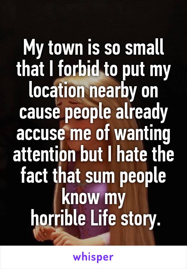 My town is so small that I forbid to put my location nearby on cause people already accuse me of wanting attention but I hate the fact that sum people know my
 horrible Life story.