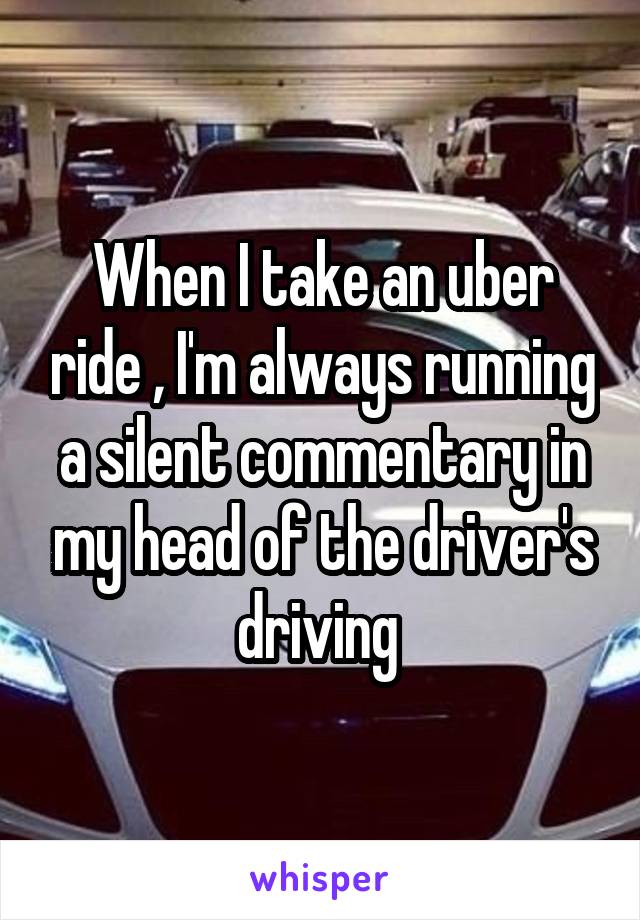 When I take an uber ride , I'm always running a silent commentary in my head of the driver's driving 