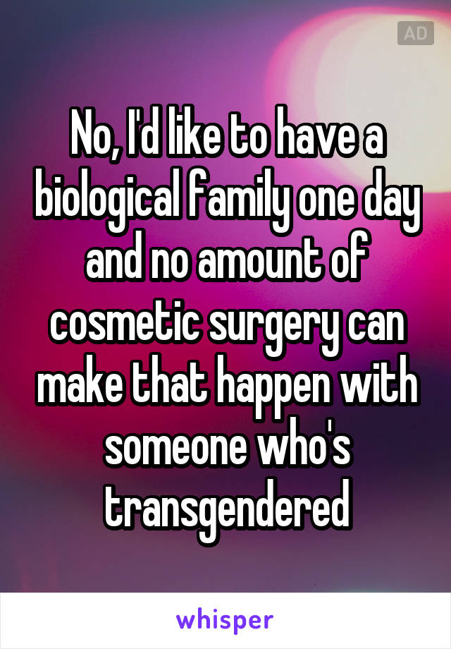 No, I'd like to have a biological family one day and no amount of cosmetic surgery can make that happen with someone who's transgendered