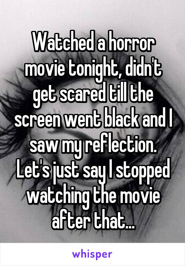 Watched a horror movie tonight, didn't get scared till the screen went black and I saw my reflection. Let's just say I stopped watching the movie after that...