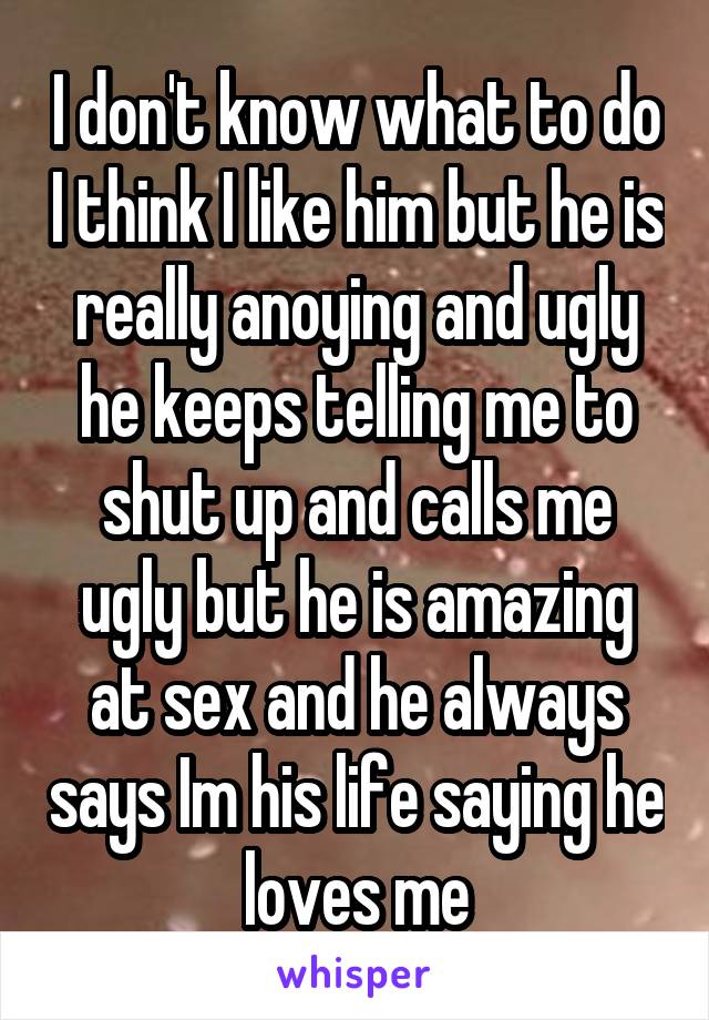 I don't know what to do I think I like him but he is really anoying and ugly he keeps telling me to shut up and calls me ugly but he is amazing at sex and he always says Im his life saying he loves me