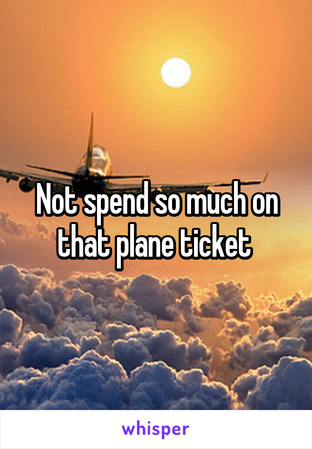 Not spend so much on that plane ticket 