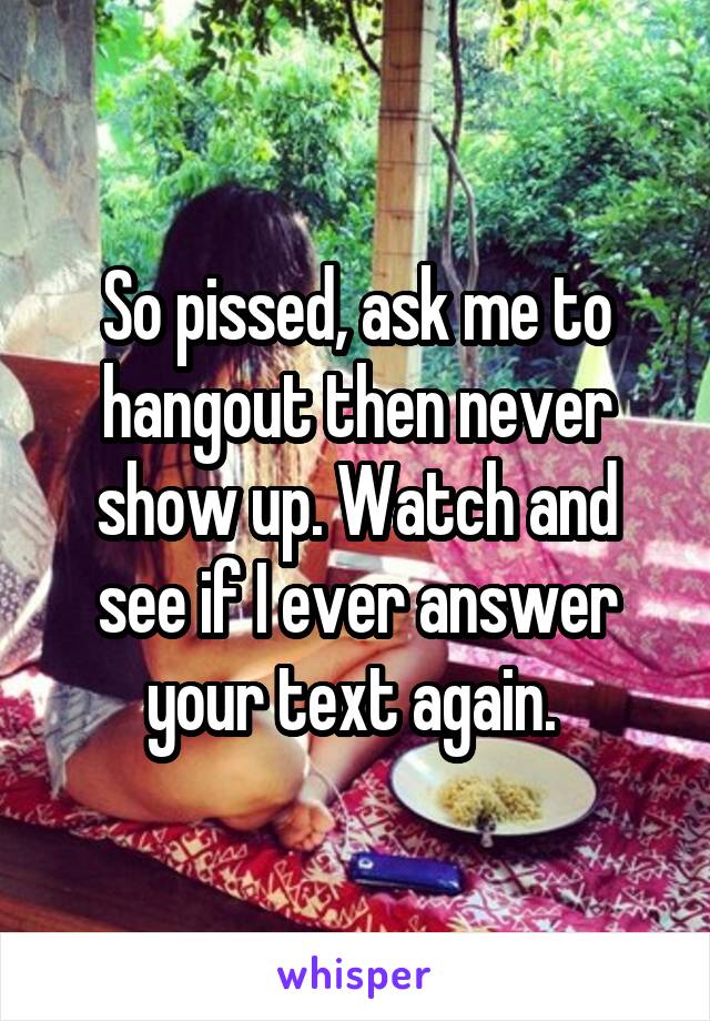 So pissed, ask me to hangout then never show up. Watch and see if I ever answer your text again. 