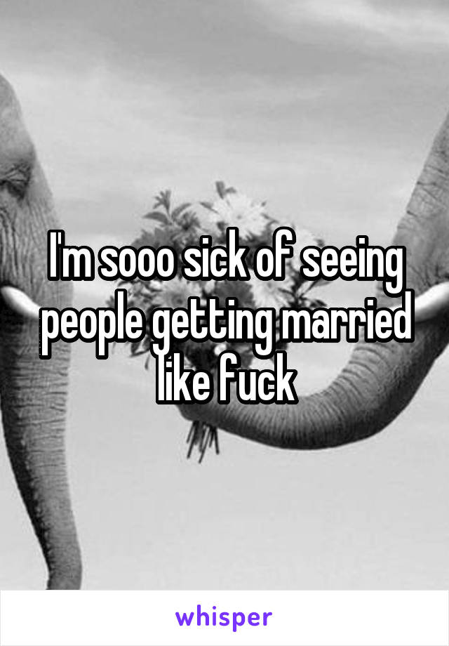 I'm sooo sick of seeing people getting married like fuck