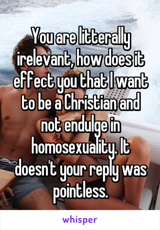 You are litterally irelevant, how does it effect you that I want to be a Christian and not endulge in homosexuality. It doesn't your reply was pointless.