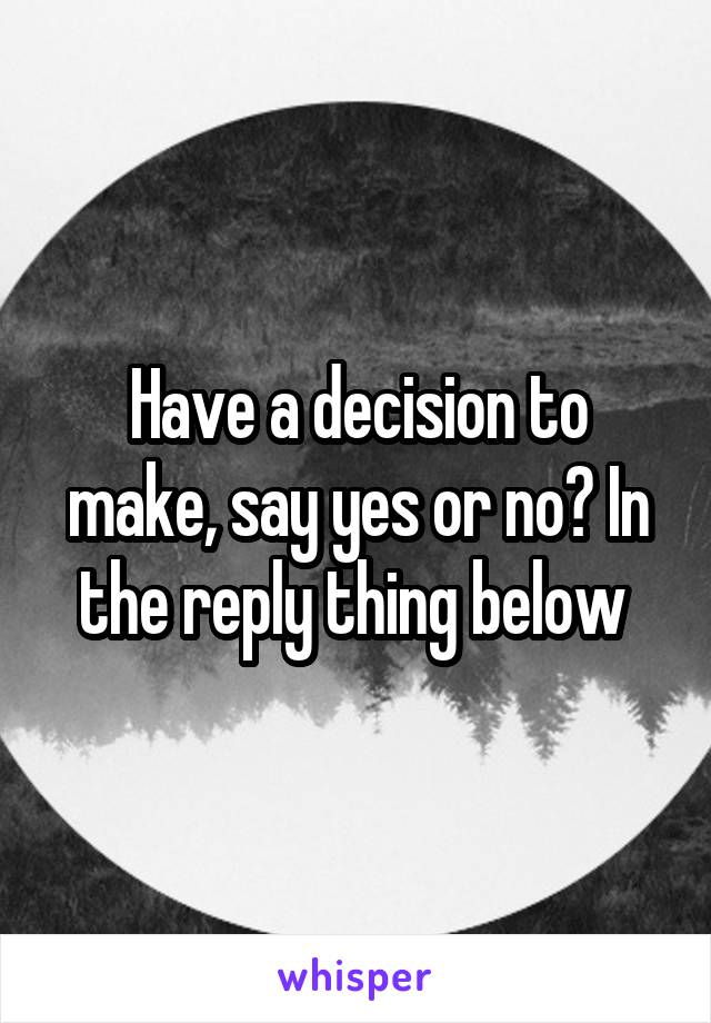 Have a decision to make, say yes or no? In the reply thing below 